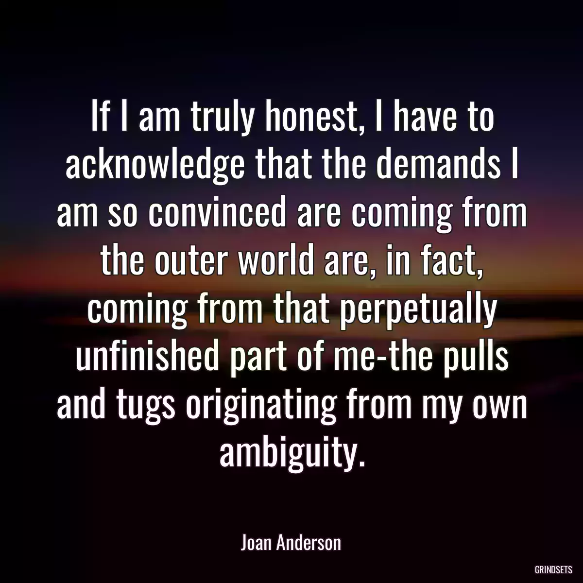 If I am truly honest, I have to acknowledge that the demands I am so convinced are coming from the outer world are, in fact, coming from that perpetually unfinished part of me-the pulls and tugs originating from my own ambiguity.