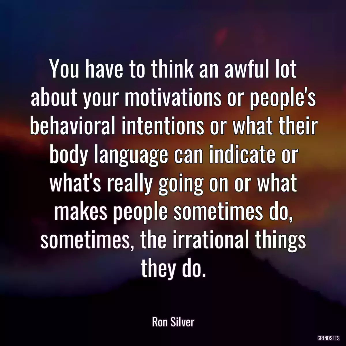 You have to think an awful lot about your motivations or people\'s behavioral intentions or what their body language can indicate or what\'s really going on or what makes people sometimes do, sometimes, the irrational things they do.