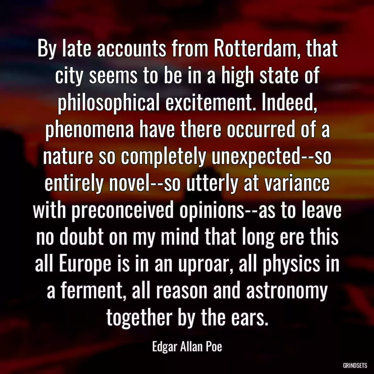 By late accounts from Rotterdam, that city seems to be in a high state of philosophical excitement. Indeed, phenomena have there occurred of a nature so completely unexpected--so entirely novel--so utterly at variance with preconceived opinions--as to leave no doubt on my mind that long ere this all Europe is in an uproar, all physics in a ferment, all reason and astronomy together by the ears.