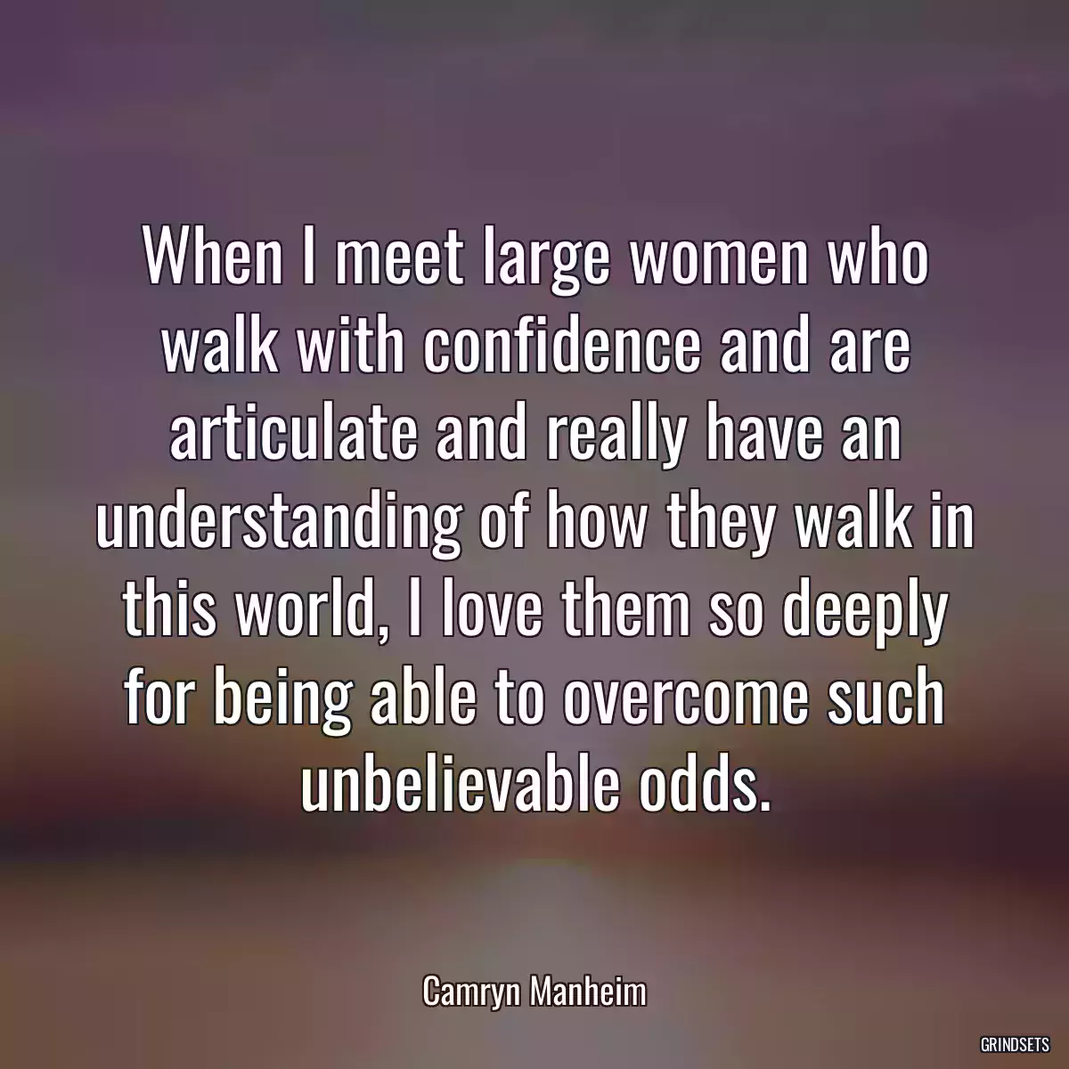 When I meet large women who walk with confidence and are articulate and really have an understanding of how they walk in this world, I love them so deeply for being able to overcome such unbelievable odds.