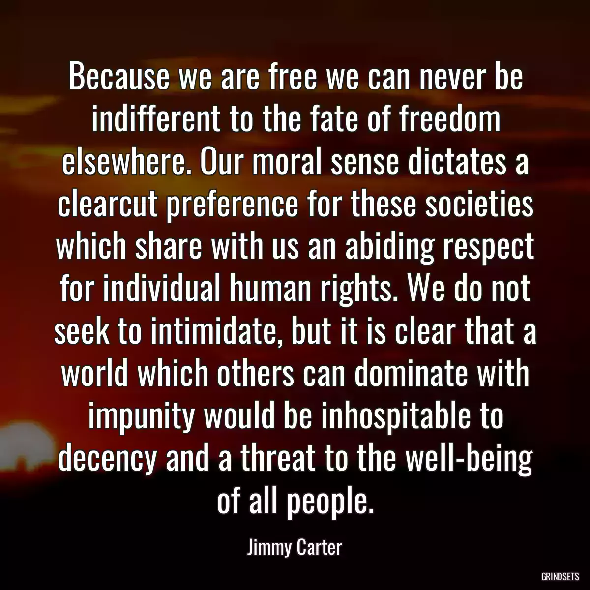 Because we are free we can never be indifferent to the fate of freedom elsewhere. Our moral sense dictates a clearcut preference for these societies which share with us an abiding respect for individual human rights. We do not seek to intimidate, but it is clear that a world which others can dominate with impunity would be inhospitable to decency and a threat to the well-being of all people.