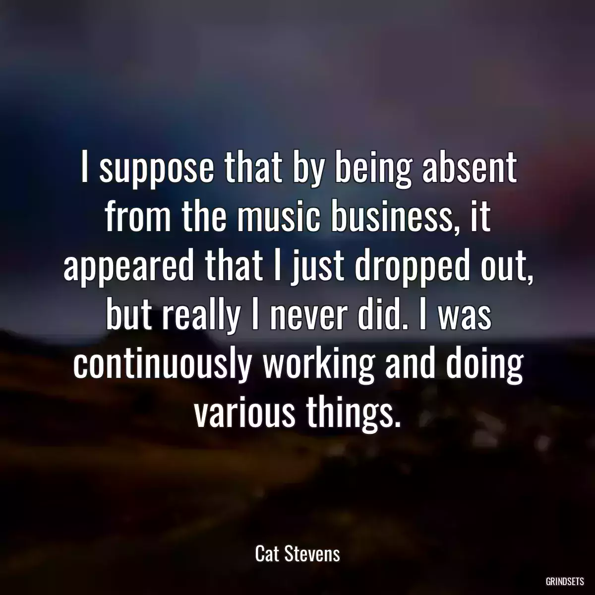 I suppose that by being absent from the music business, it appeared that I just dropped out, but really I never did. I was continuously working and doing various things.