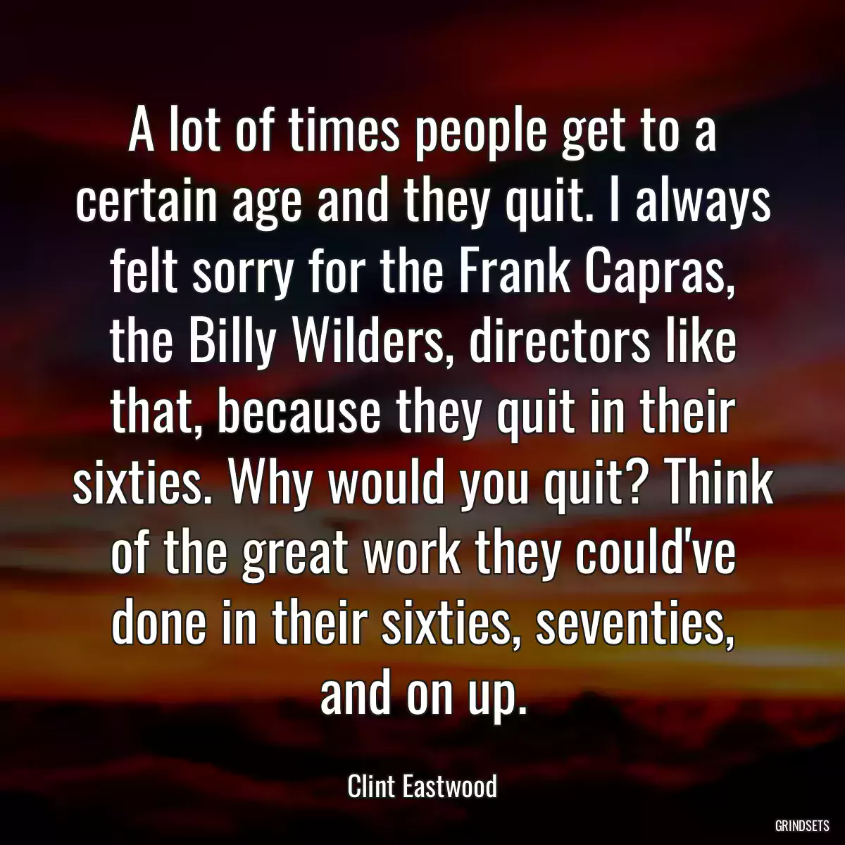 A lot of times people get to a certain age and they quit. I always felt sorry for the Frank Capras, the Billy Wilders, directors like that, because they quit in their sixties. Why would you quit? Think of the great work they could\'ve done in their sixties, seventies, and on up.