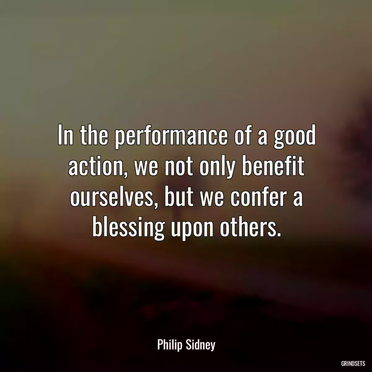 In the performance of a good action, we not only benefit ourselves, but we confer a blessing upon others.