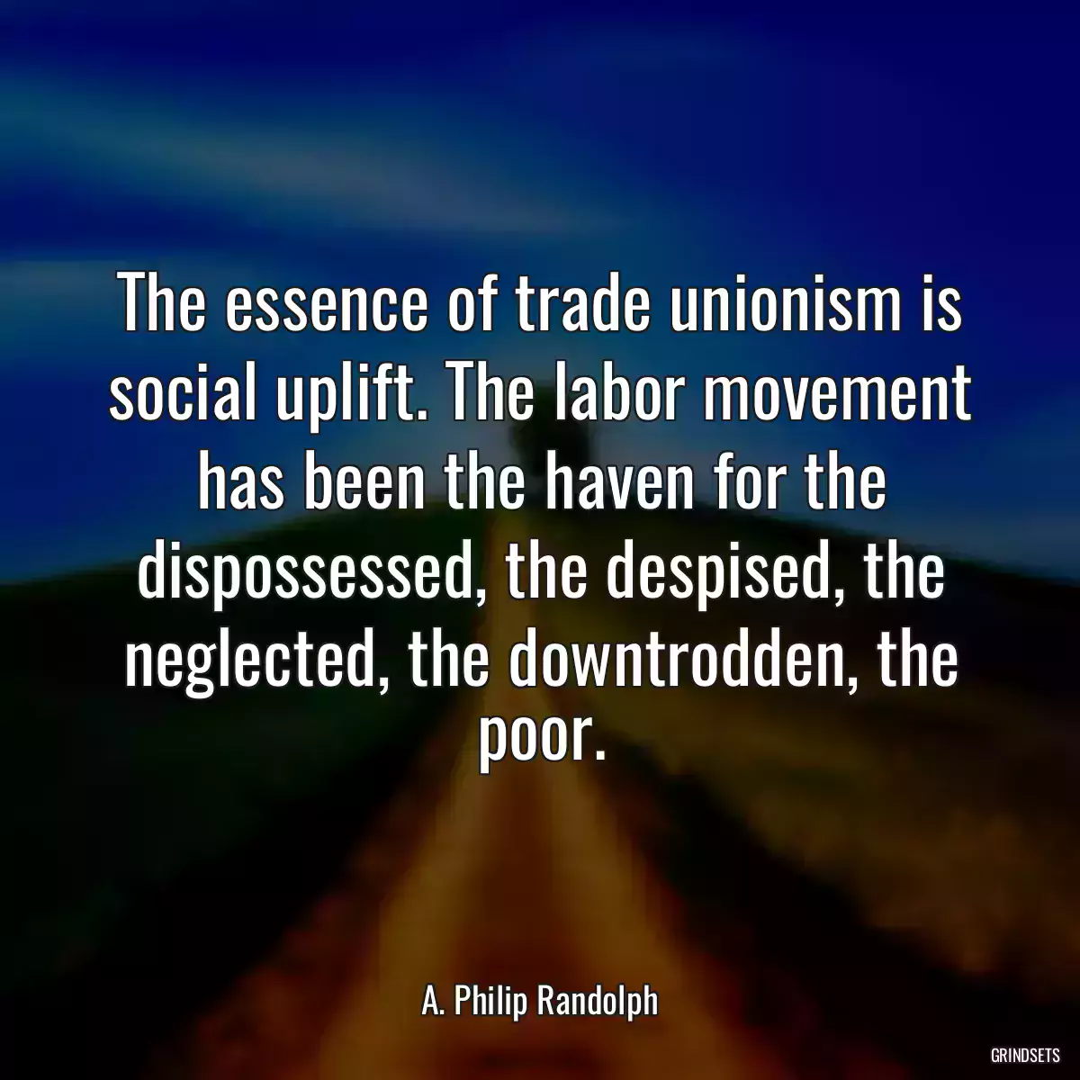 The essence of trade unionism is social uplift. The labor movement has been the haven for the dispossessed, the despised, the neglected, the downtrodden, the poor.