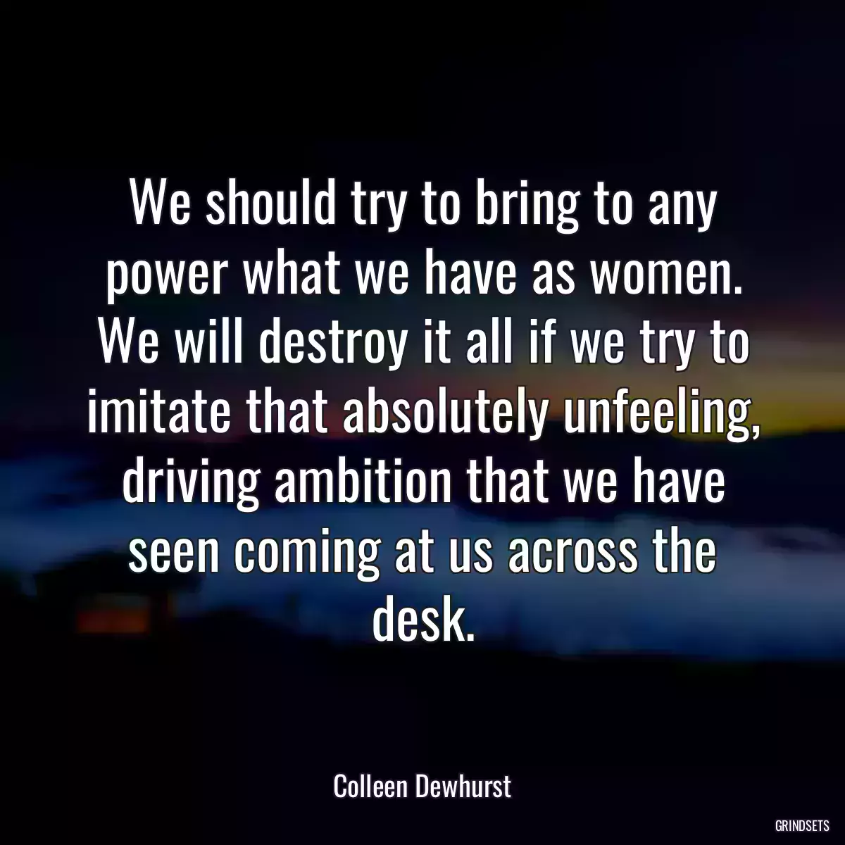 We should try to bring to any power what we have as women. We will destroy it all if we try to imitate that absolutely unfeeling, driving ambition that we have seen coming at us across the desk.