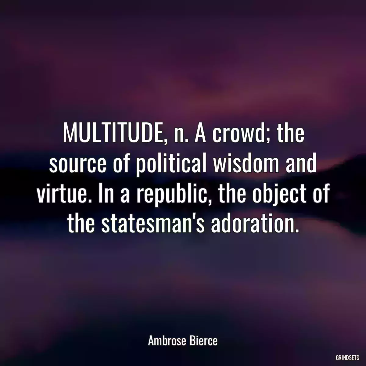 MULTITUDE, n. A crowd; the source of political wisdom and virtue. In a republic, the object of the statesman\'s adoration.