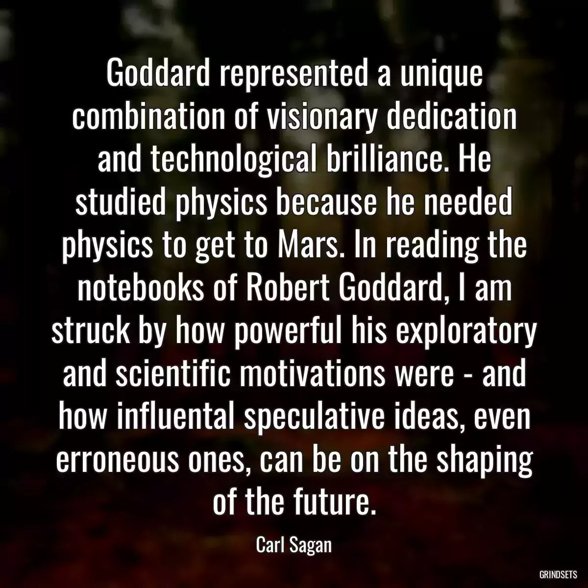 Goddard represented a unique combination of visionary dedication and technological brilliance. He studied physics because he needed physics to get to Mars. In reading the notebooks of Robert Goddard, I am struck by how powerful his exploratory and scientific motivations were - and how influental speculative ideas, even erroneous ones, can be on the shaping of the future.