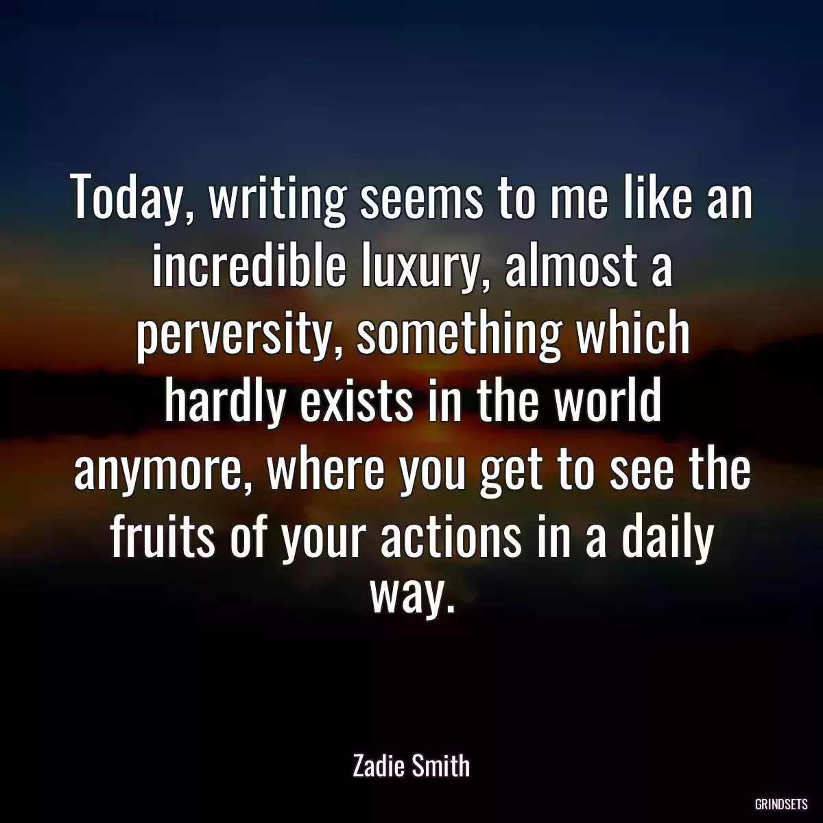 Today, writing seems to me like an incredible luxury, almost a perversity, something which hardly exists in the world anymore, where you get to see the fruits of your actions in a daily way.