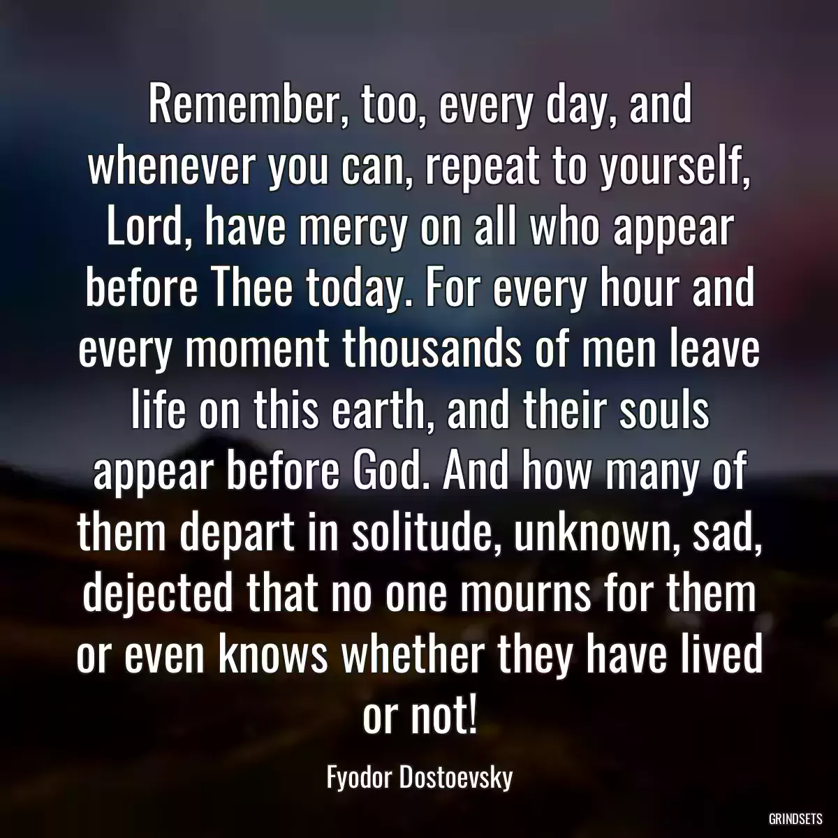 Remember, too, every day, and whenever you can, repeat to yourself, Lord, have mercy on all who appear before Thee today. For every hour and every moment thousands of men leave life on this earth, and their souls appear before God. And how many of them depart in solitude, unknown, sad, dejected that no one mourns for them or even knows whether they have lived or not!