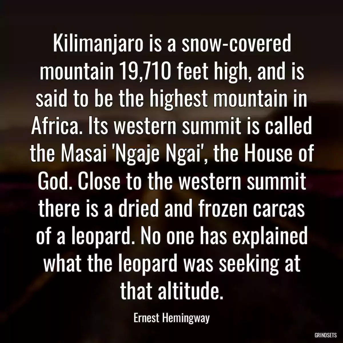 Kilimanjaro is a snow-covered mountain 19,710 feet high, and is said to be the highest mountain in Africa. Its western summit is called the Masai \'Ngaje Ngai\', the House of God. Close to the western summit there is a dried and frozen carcas of a leopard. No one has explained what the leopard was seeking at that altitude.