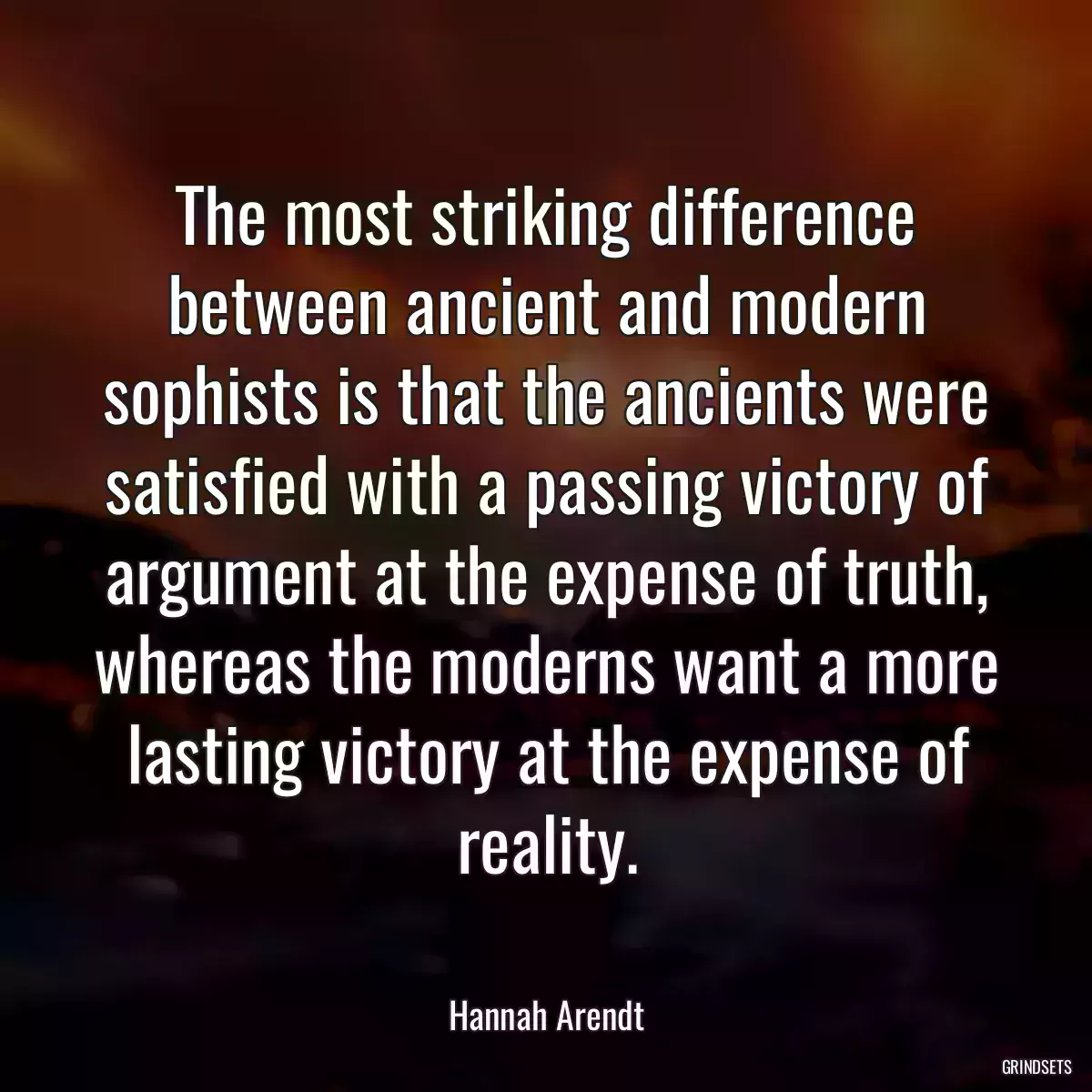 The most striking difference between ancient and modern sophists is that the ancients were satisfied with a passing victory of argument at the expense of truth, whereas the moderns want a more lasting victory at the expense of reality.