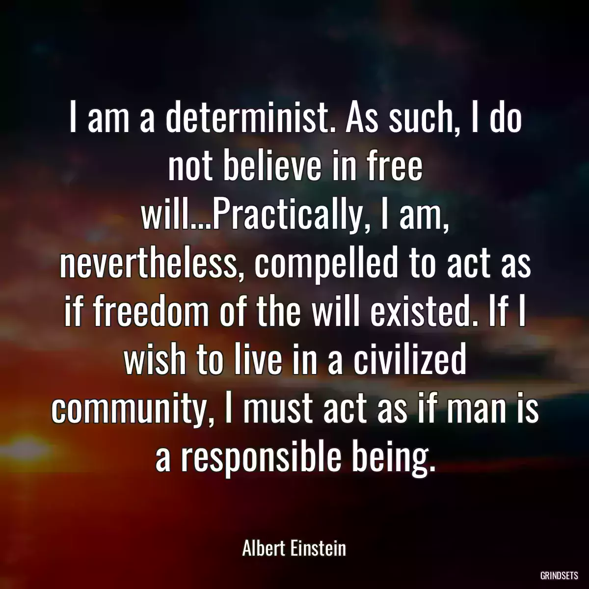 I am a determinist. As such, I do not believe in free will...Practically, I am, nevertheless, compelled to act as if freedom of the will existed. If I wish to live in a civilized community, I must act as if man is a responsible being.