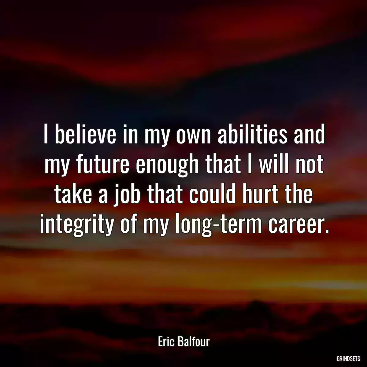 I believe in my own abilities and my future enough that I will not take a job that could hurt the integrity of my long-term career.