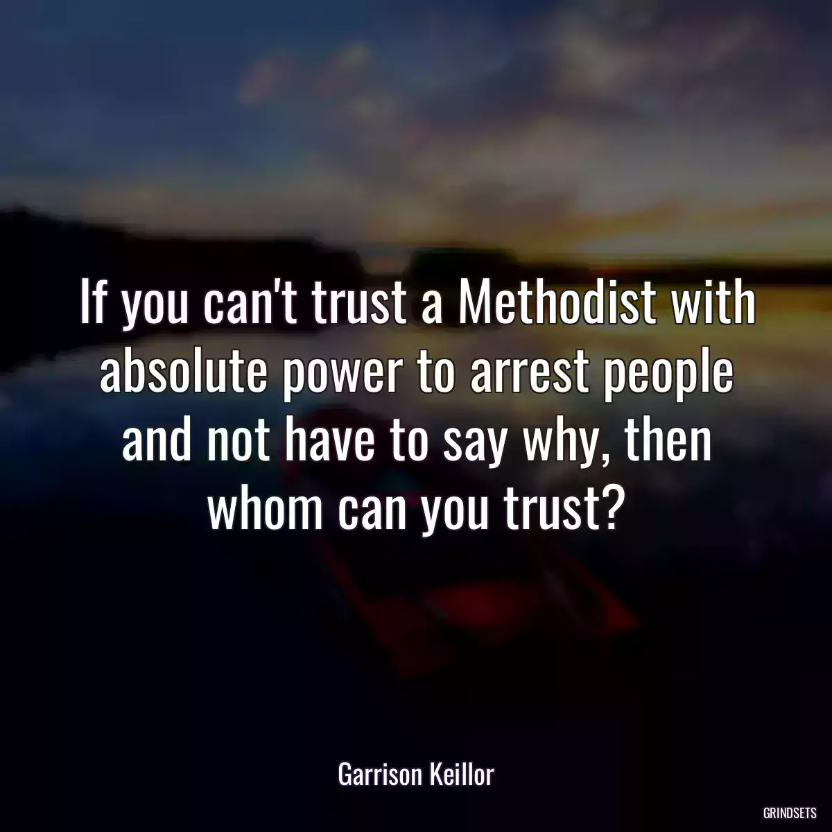 If you can\'t trust a Methodist with absolute power to arrest people and not have to say why, then whom can you trust?