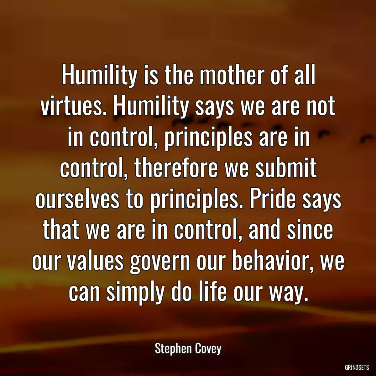 Humility is the mother of all virtues. Humility says we are not in control, principles are in control, therefore we submit ourselves to principles. Pride says that we are in control, and since our values govern our behavior, we can simply do life our way.