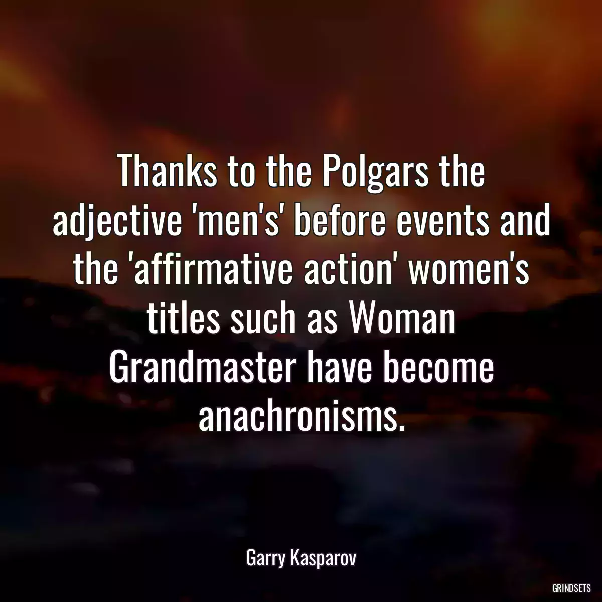 Thanks to the Polgars the adjective \'men\'s\' before events and the \'affirmative action\' women\'s titles such as Woman Grandmaster have become anachronisms.