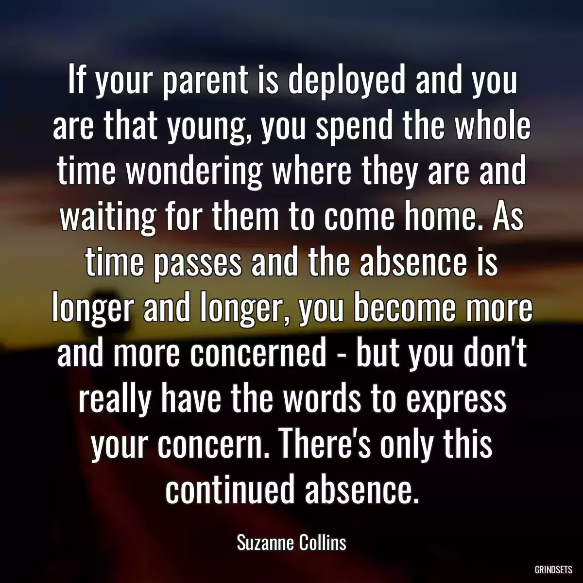 If your parent is deployed and you are that young, you spend the whole time wondering where they are and waiting for them to come home. As time passes and the absence is longer and longer, you become more and more concerned - but you don\'t really have the words to express your concern. There\'s only this continued absence.