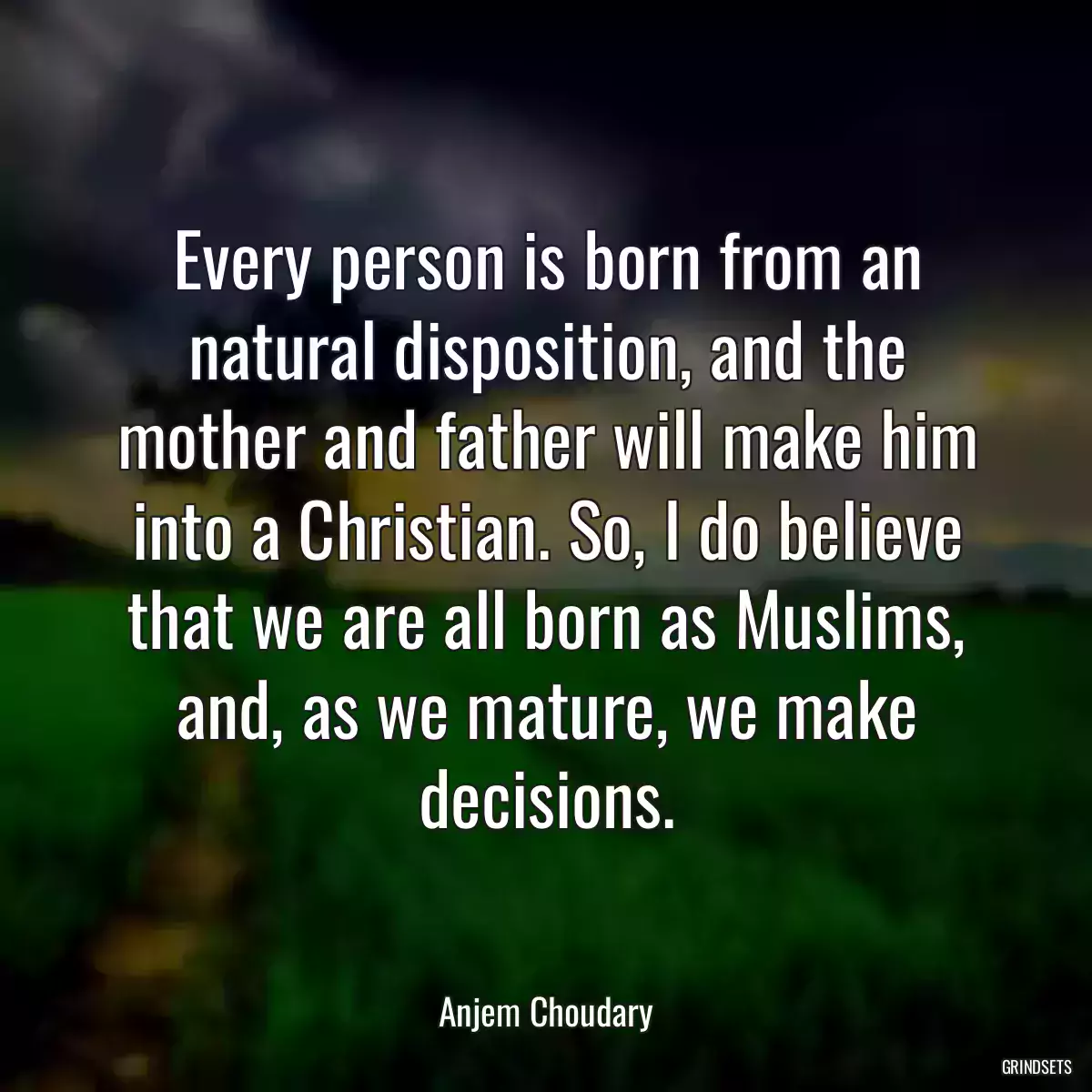 Every person is born from an natural disposition, and the mother and father will make him into a Christian. So, I do believe that we are all born as Muslims, and, as we mature, we make decisions.