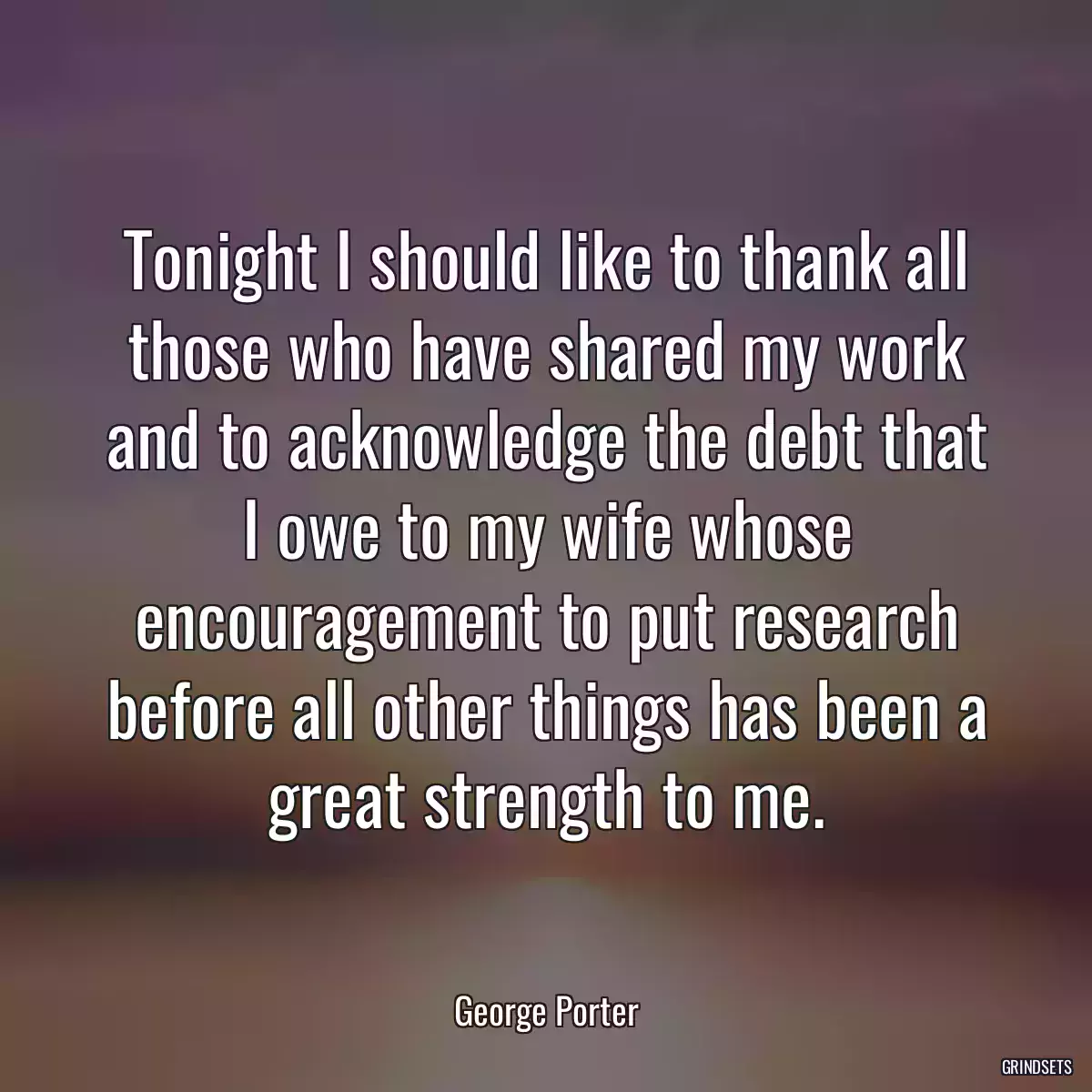 Tonight I should like to thank all those who have shared my work and to acknowledge the debt that I owe to my wife whose encouragement to put research before all other things has been a great strength to me.