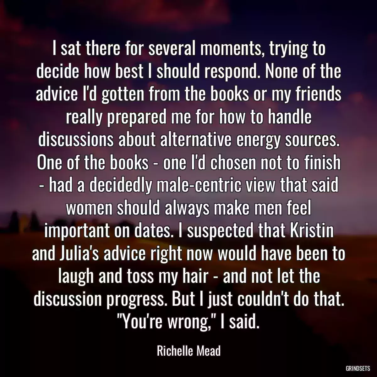 I sat there for several moments, trying to decide how best I should respond. None of the advice I\'d gotten from the books or my friends really prepared me for how to handle discussions about alternative energy sources. One of the books - one I\'d chosen not to finish - had a decidedly male-centric view that said women should always make men feel important on dates. I suspected that Kristin and Julia\'s advice right now would have been to laugh and toss my hair - and not let the discussion progress. But I just couldn\'t do that. \