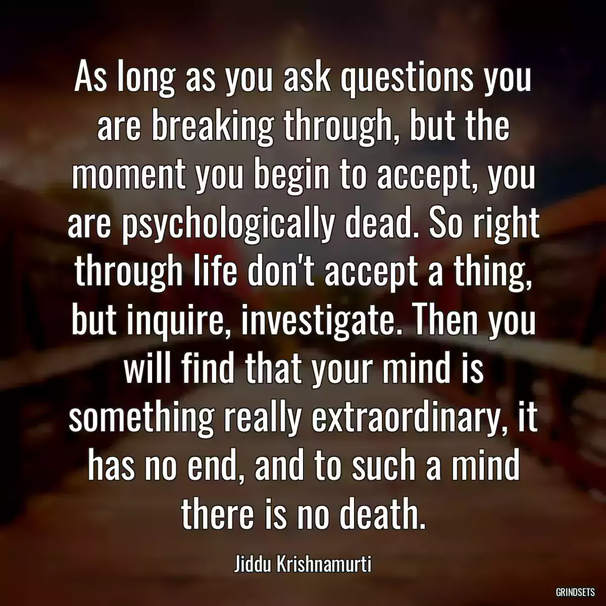 As long as you ask questions you are breaking through, but the moment you begin to accept, you are psychologically dead. So right through life don\'t accept a thing, but inquire, investigate. Then you will find that your mind is something really extraordinary, it has no end, and to such a mind there is no death.