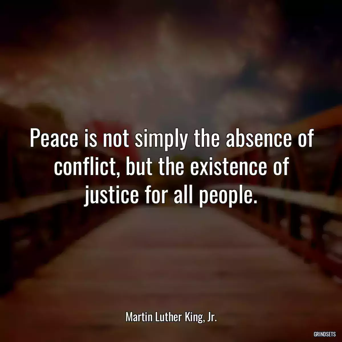 Peace is not simply the absence of conflict, but the existence of justice for all people.