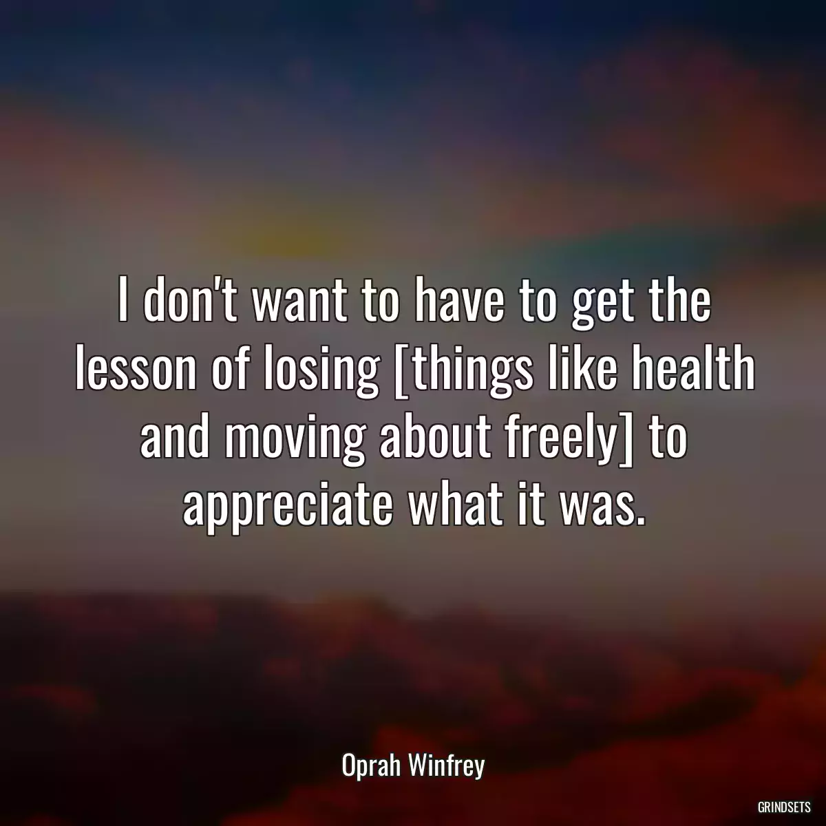 I don\'t want to have to get the lesson of losing [things like health and moving about freely] to appreciate what it was.