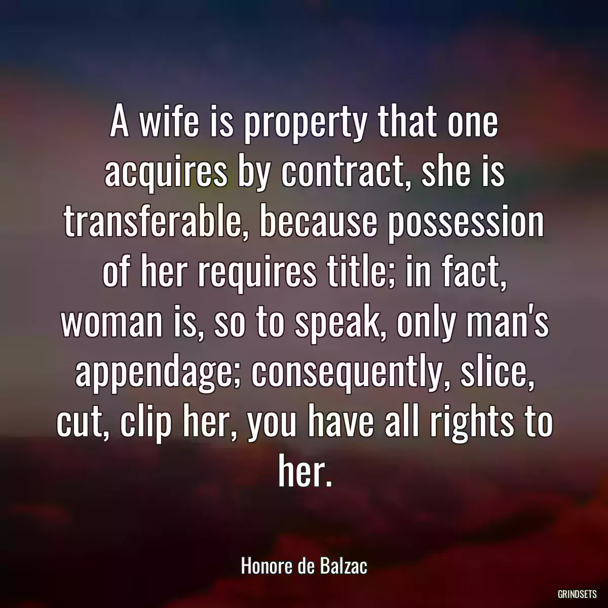 A wife is property that one acquires by contract, she is transferable, because possession of her requires title; in fact, woman is, so to speak, only man\'s appendage; consequently, slice, cut, clip her, you have all rights to her.