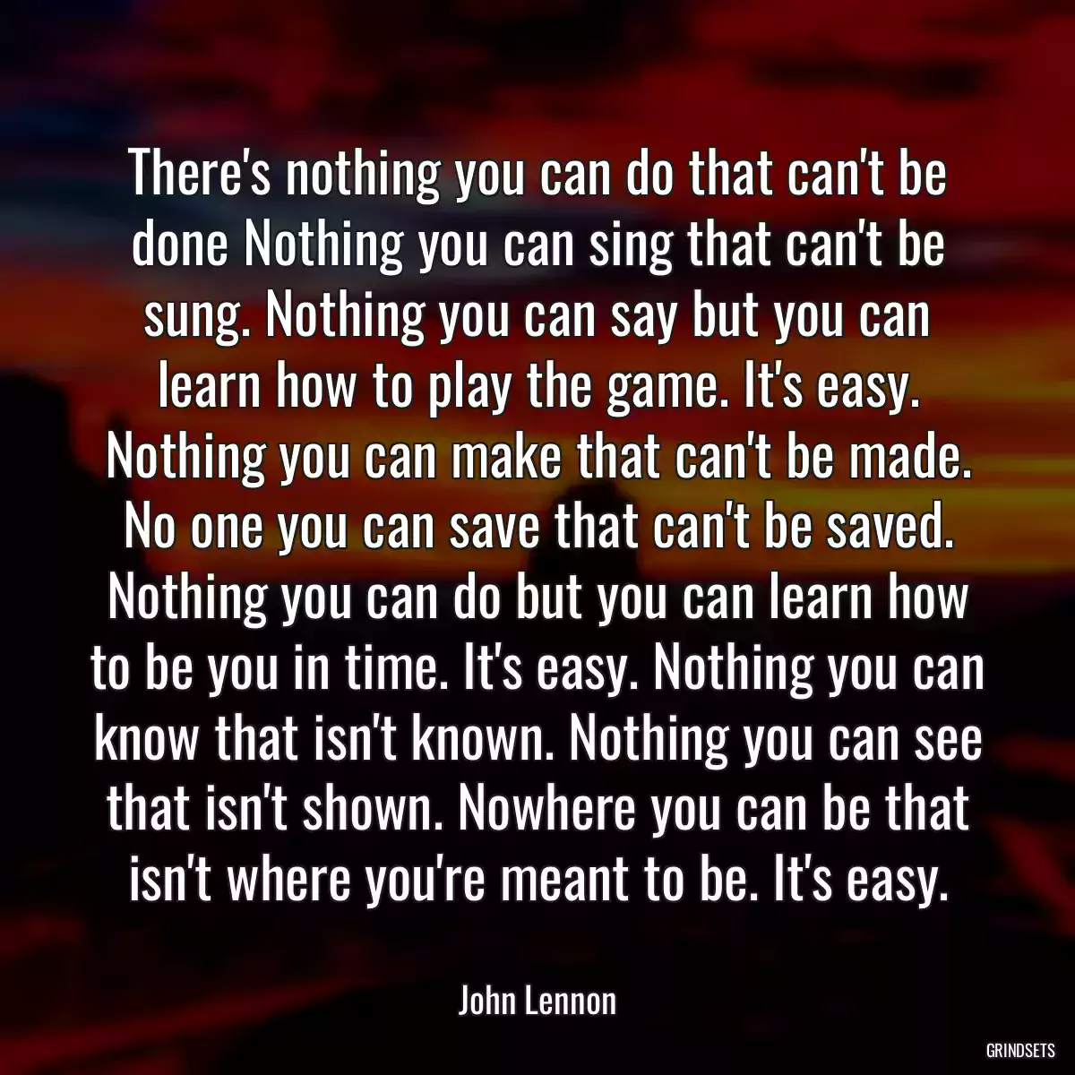 There\'s nothing you can do that can\'t be done Nothing you can sing that can\'t be sung. Nothing you can say but you can learn how to play the game. It\'s easy. Nothing you can make that can\'t be made. No one you can save that can\'t be saved. Nothing you can do but you can learn how to be you in time. It\'s easy. Nothing you can know that isn\'t known. Nothing you can see that isn\'t shown. Nowhere you can be that isn\'t where you\'re meant to be. It\'s easy.