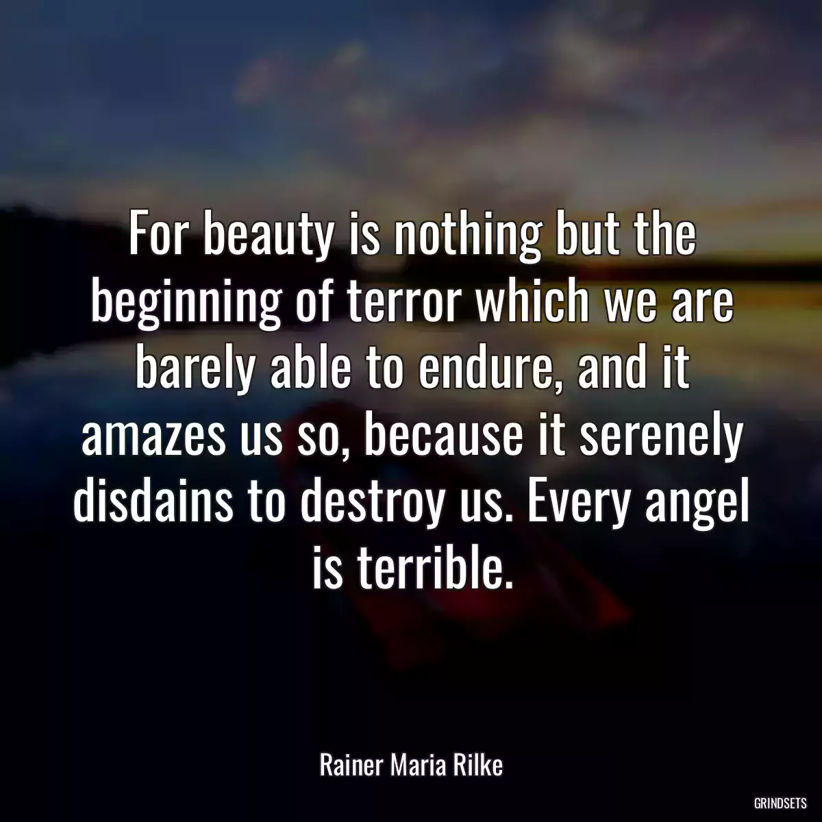 For beauty is nothing but the beginning of terror which we are barely able to endure, and it amazes us so, because it serenely disdains to destroy us. Every angel is terrible.