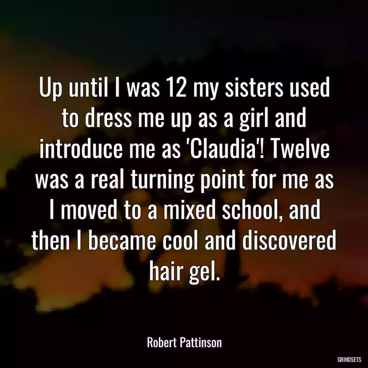 Up until I was 12 my sisters used to dress me up as a girl and introduce me as \'Claudia\'! Twelve was a real turning point for me as I moved to a mixed school, and then I became cool and discovered hair gel.