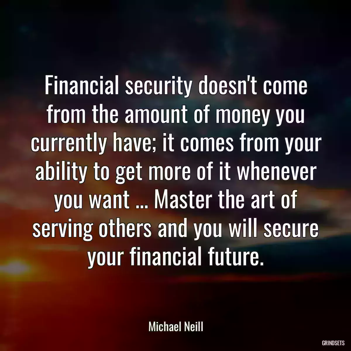 Financial security doesn\'t come from the amount of money you currently have; it comes from your ability to get more of it whenever you want ... Master the art of serving others and you will secure your financial future.