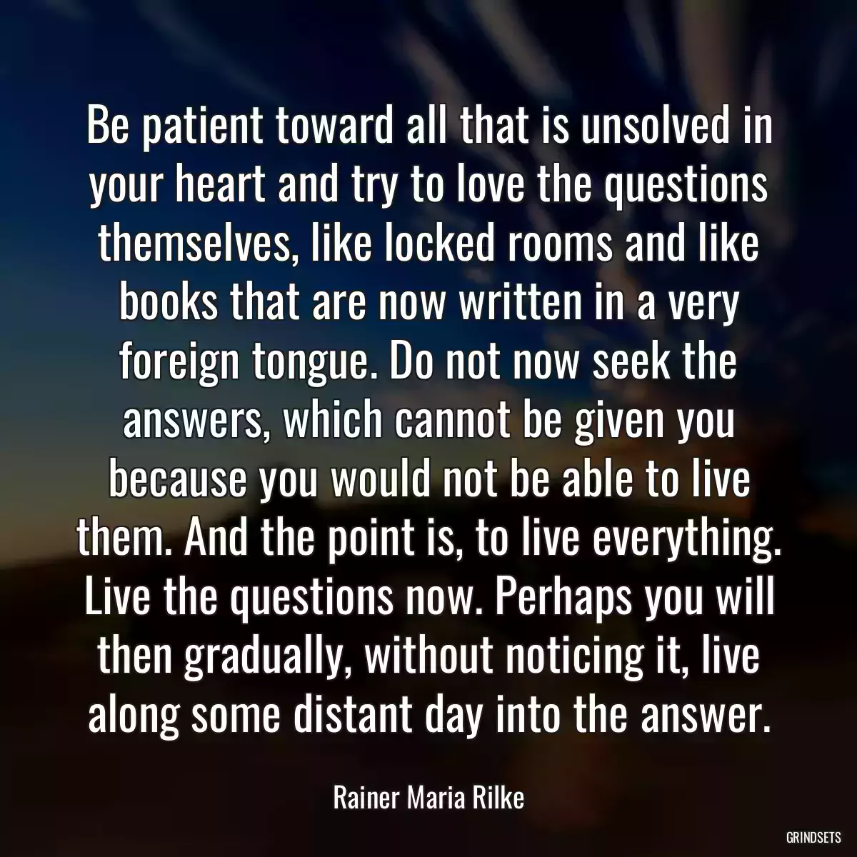 Be patient toward all that is unsolved in your heart and try to love the questions themselves, like locked rooms and like books that are now written in a very foreign tongue. Do not now seek the answers, which cannot be given you because you would not be able to live them. And the point is, to live everything. Live the questions now. Perhaps you will then gradually, without noticing it, live along some distant day into the answer.