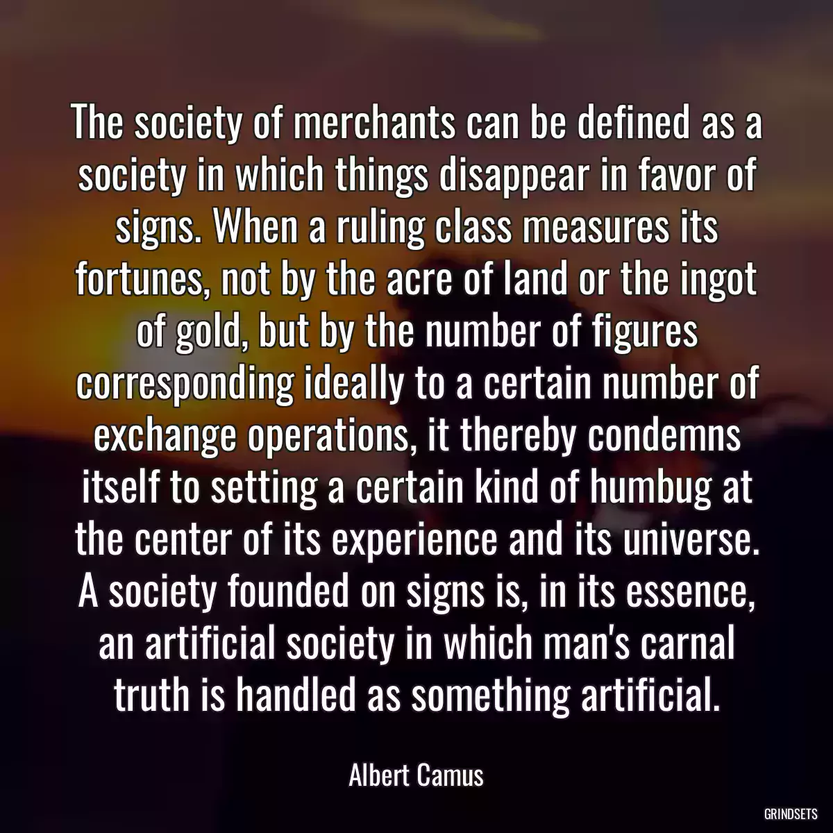 The society of merchants can be defined as a society in which things disappear in favor of signs. When a ruling class measures its fortunes, not by the acre of land or the ingot of gold, but by the number of figures corresponding ideally to a certain number of exchange operations, it thereby condemns itself to setting a certain kind of humbug at the center of its experience and its universe. A society founded on signs is, in its essence, an artificial society in which man\'s carnal truth is handled as something artificial.