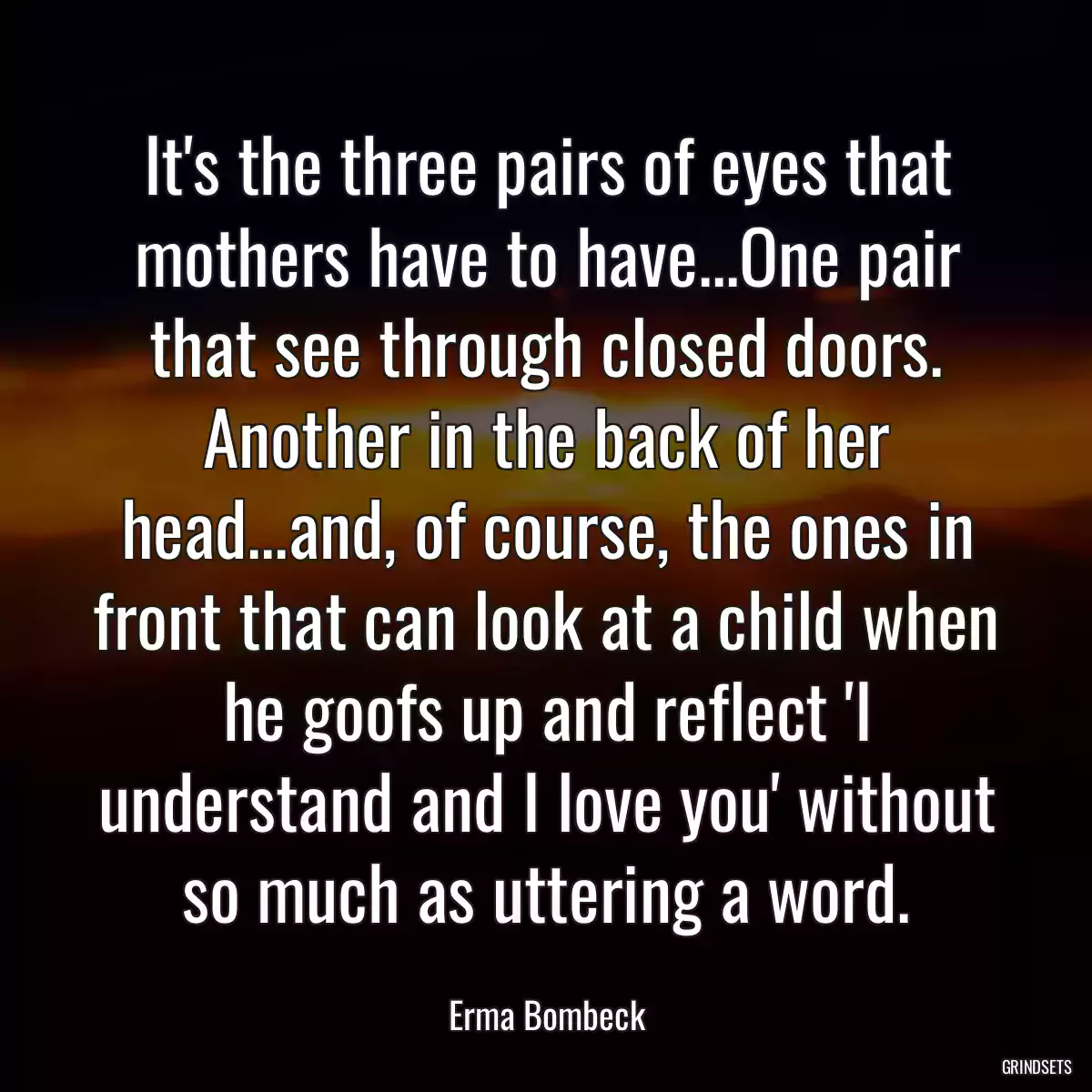 It\'s the three pairs of eyes that mothers have to have...One pair that see through closed doors. Another in the back of her head...and, of course, the ones in front that can look at a child when he goofs up and reflect \'I understand and I love you\' without so much as uttering a word.