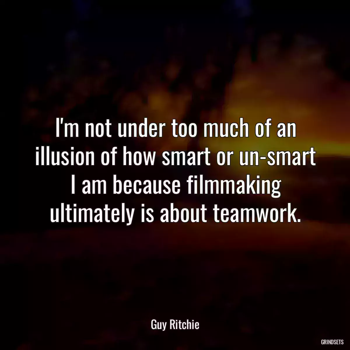 I\'m not under too much of an illusion of how smart or un-smart I am because filmmaking ultimately is about teamwork.