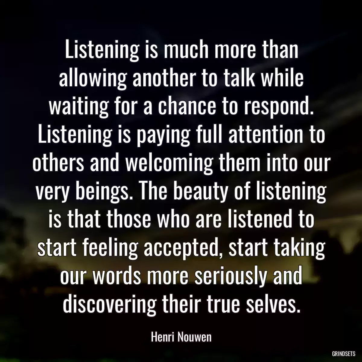 Listening is much more than allowing another to talk while waiting for a chance to respond. Listening is paying full attention to others and welcoming them into our very beings. The beauty of listening is that those who are listened to start feeling accepted, start taking our words more seriously and discovering their true selves.