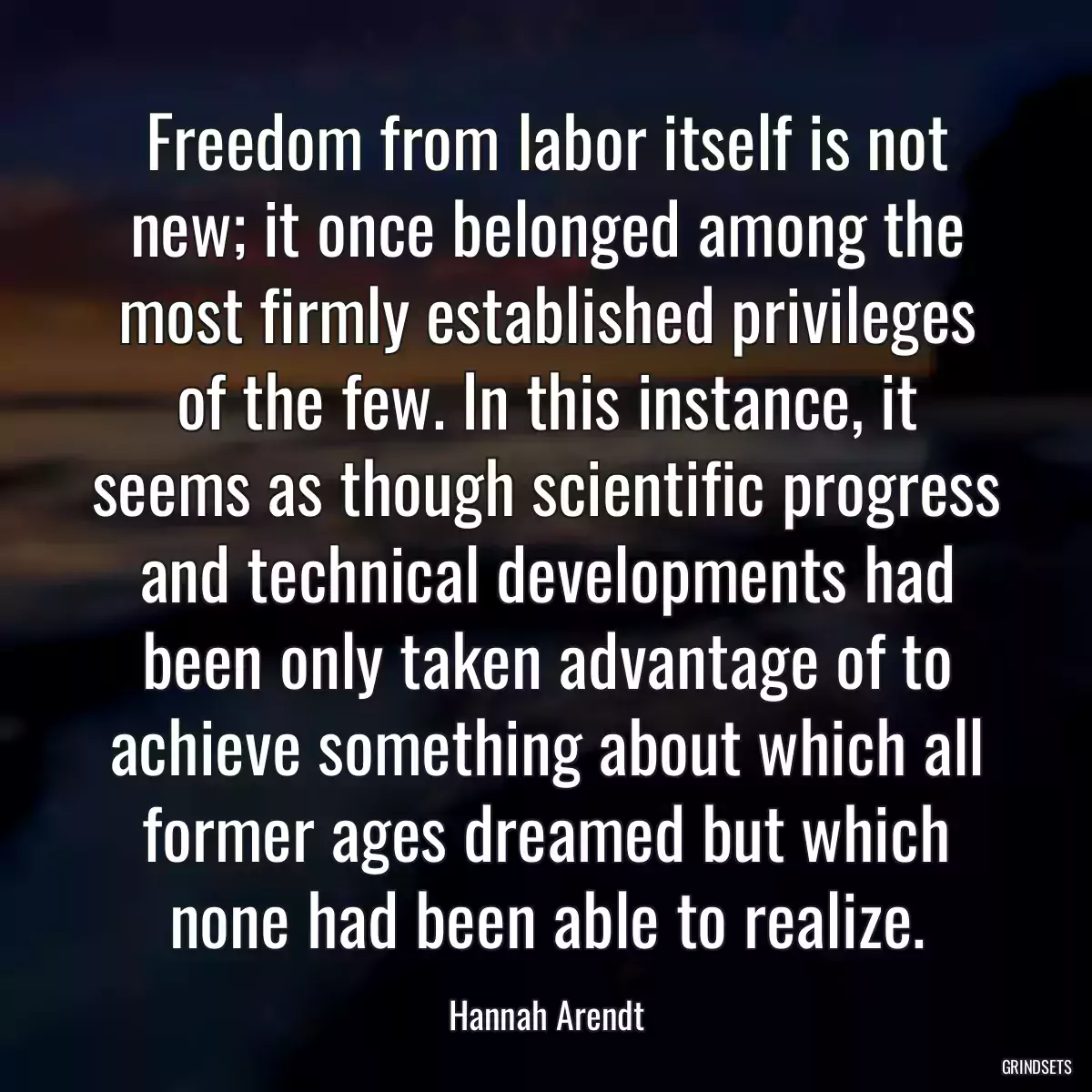 Freedom from labor itself is not new; it once belonged among the most firmly established privileges of the few. In this instance, it seems as though scientific progress and technical developments had been only taken advantage of to achieve something about which all former ages dreamed but which none had been able to realize.