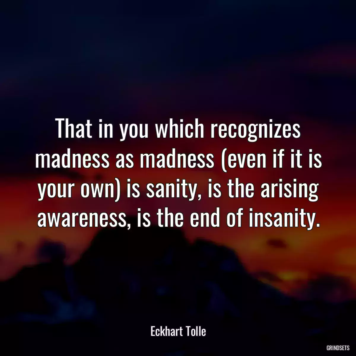 That in you which recognizes madness as madness (even if it is your own) is sanity, is the arising awareness, is the end of insanity.