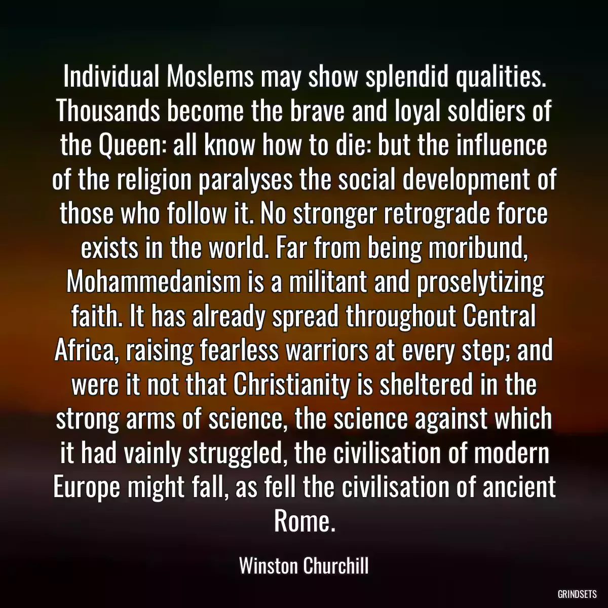 Individual Moslems may show splendid qualities. Thousands become the brave and loyal soldiers of the Queen: all know how to die: but the influence of the religion paralyses the social development of those who follow it. No stronger retrograde force exists in the world. Far from being moribund, Mohammedanism is a militant and proselytizing faith. It has already spread throughout Central Africa, raising fearless warriors at every step; and were it not that Christianity is sheltered in the strong arms of science, the science against which it had vainly struggled, the civilisation of modern Europe might fall, as fell the civilisation of ancient Rome.