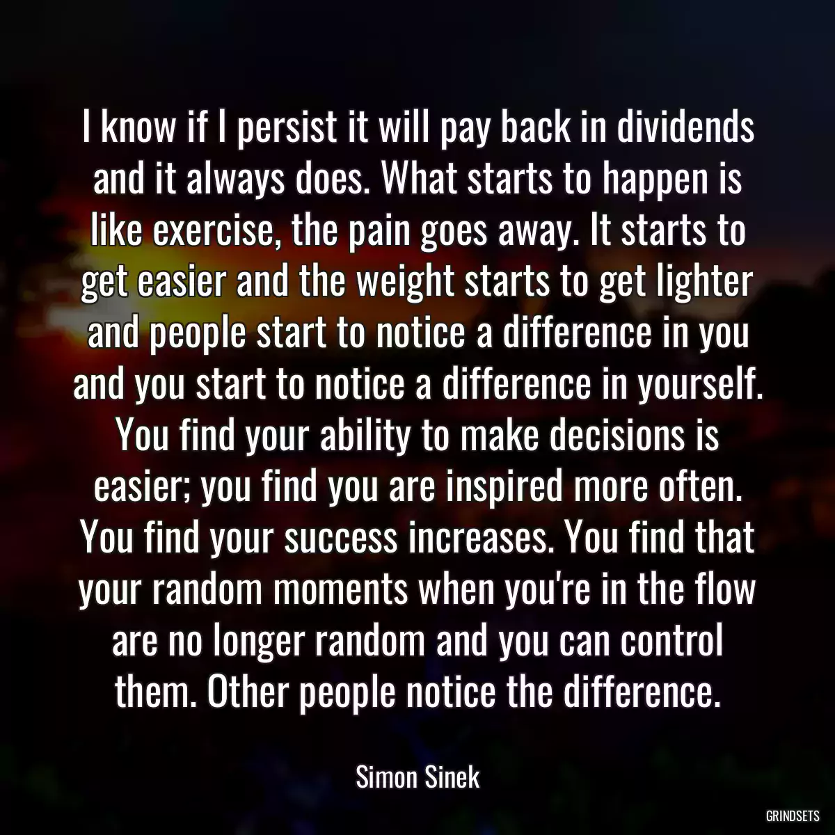 I know if I persist it will pay back in dividends and it always does. What starts to happen is like exercise, the pain goes away. It starts to get easier and the weight starts to get lighter and people start to notice a difference in you and you start to notice a difference in yourself. You find your ability to make decisions is easier; you find you are inspired more often. You find your success increases. You find that your random moments when you\'re in the flow are no longer random and you can control them. Other people notice the difference.