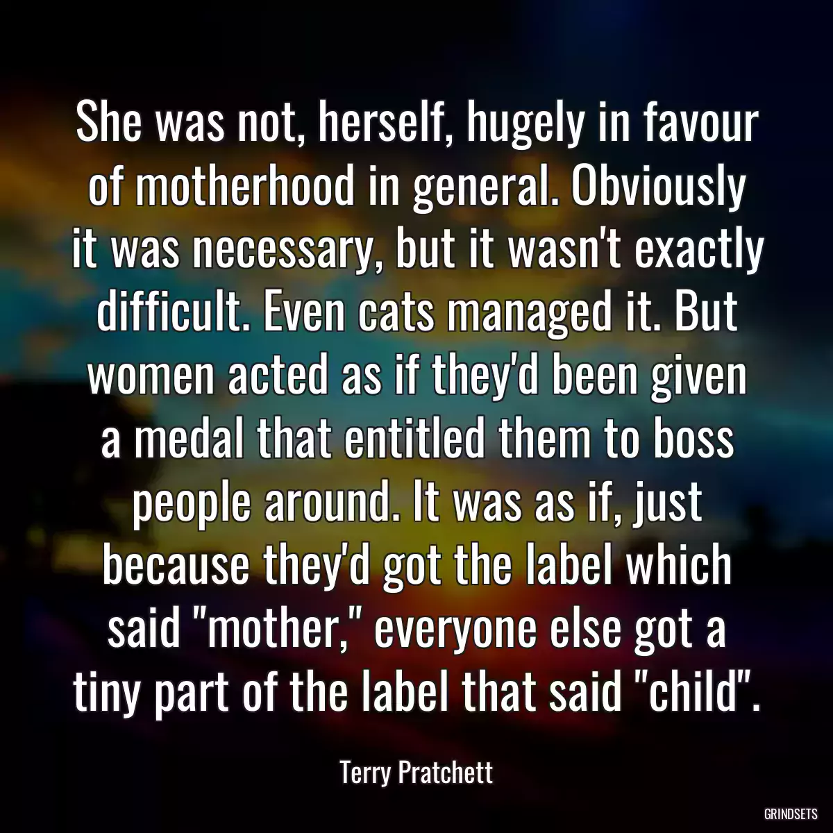 She was not, herself, hugely in favour of motherhood in general. Obviously it was necessary, but it wasn\'t exactly difficult. Even cats managed it. But women acted as if they\'d been given a medal that entitled them to boss people around. It was as if, just because they\'d got the label which said \