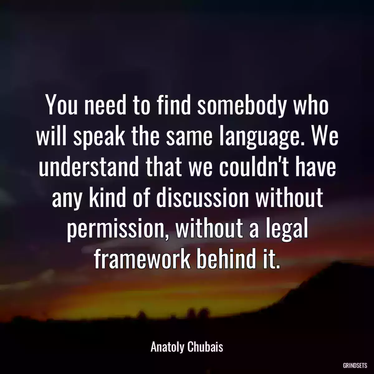 You need to find somebody who will speak the same language. We understand that we couldn\'t have any kind of discussion without permission, without a legal framework behind it.