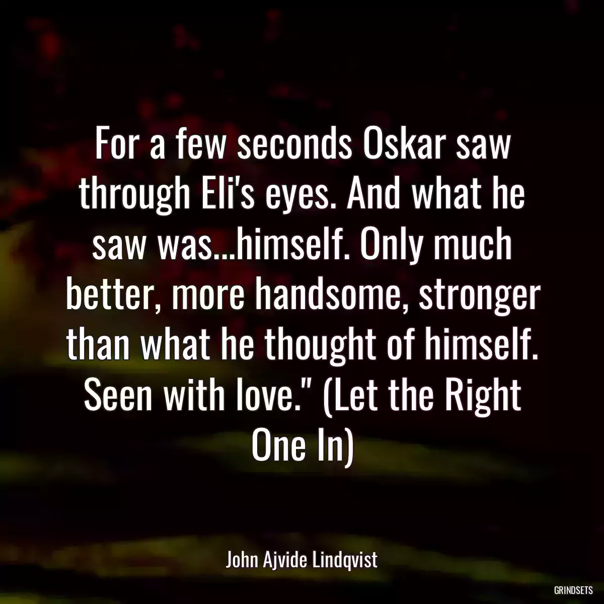 For a few seconds Oskar saw through Eli\'s eyes. And what he saw was...himself. Only much better, more handsome, stronger than what he thought of himself. Seen with love.\