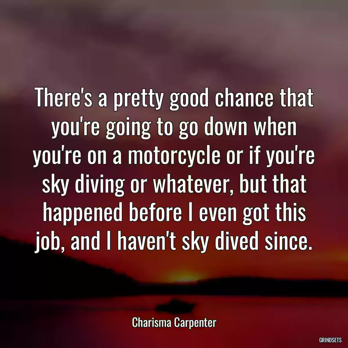 There\'s a pretty good chance that you\'re going to go down when you\'re on a motorcycle or if you\'re sky diving or whatever, but that happened before I even got this job, and I haven\'t sky dived since.