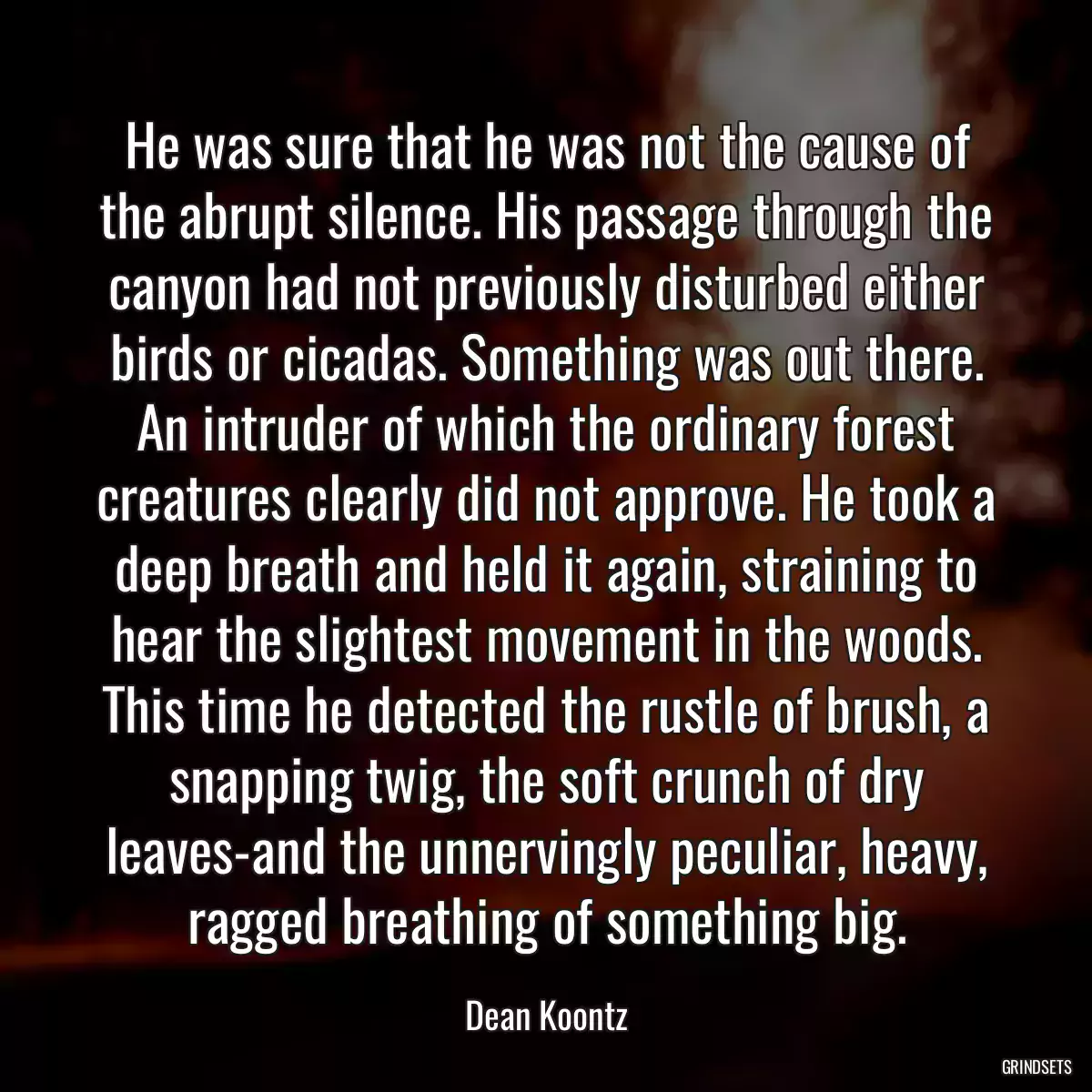 He was sure that he was not the cause of the abrupt silence. His passage through the canyon had not previously disturbed either birds or cicadas. Something was out there. An intruder of which the ordinary forest creatures clearly did not approve. He took a deep breath and held it again, straining to hear the slightest movement in the woods. This time he detected the rustle of brush, a snapping twig, the soft crunch of dry leaves-and the unnervingly peculiar, heavy, ragged breathing of something big.