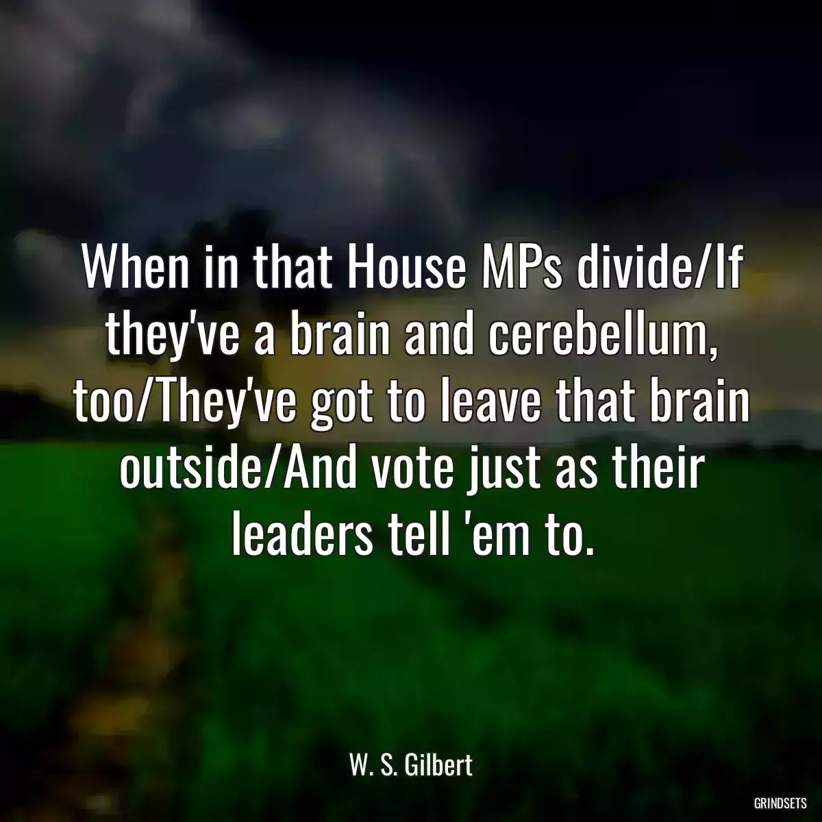 When in that House MPs divide/If they\'ve a brain and cerebellum, too/They\'ve got to leave that brain outside/And vote just as their leaders tell \'em to.