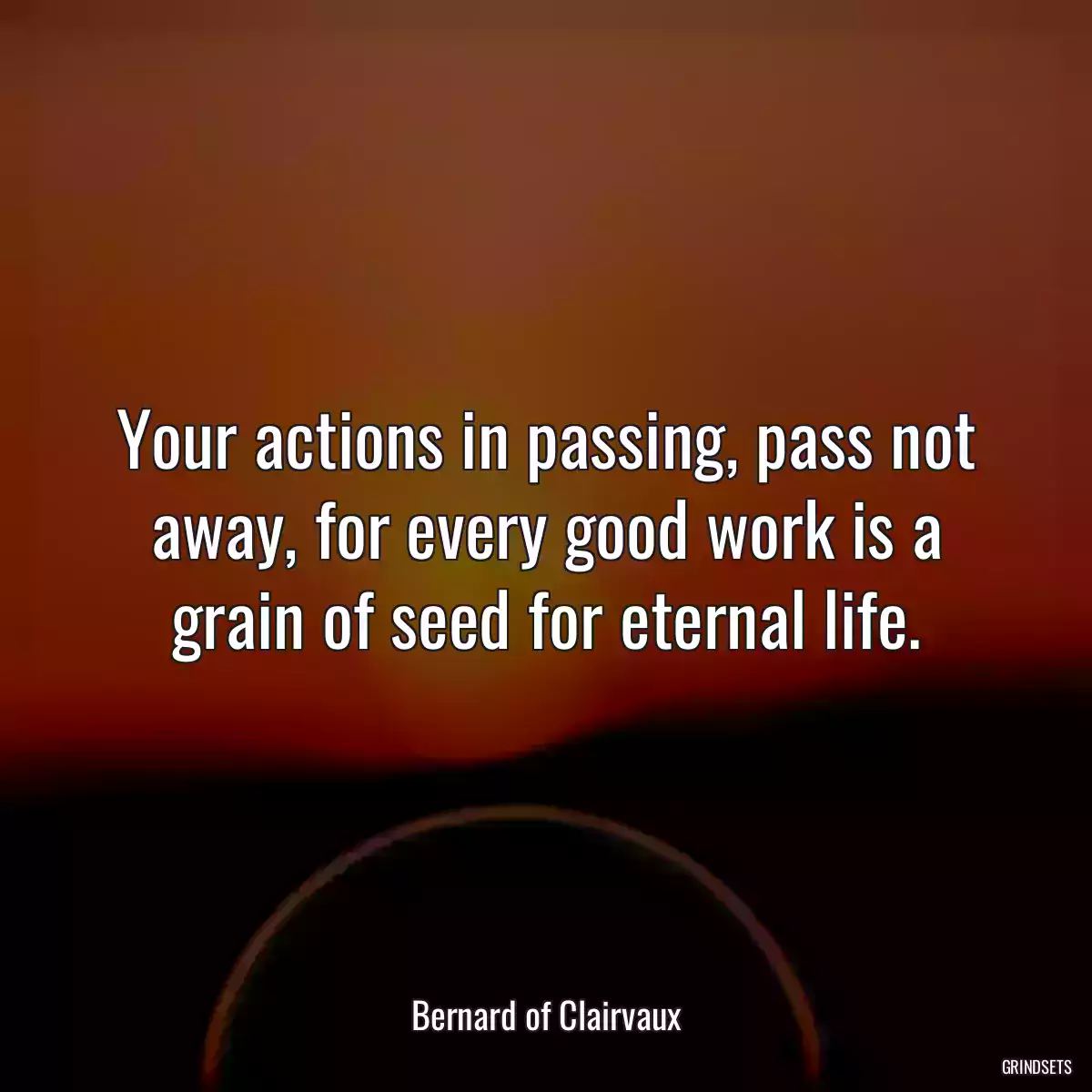 Your actions in passing, pass not away, for every good work is a grain of seed for eternal life.