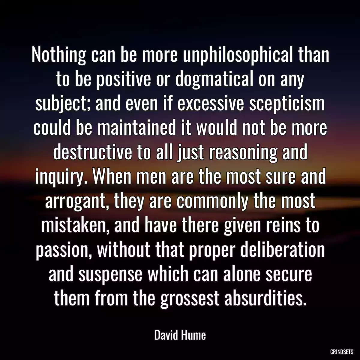 Nothing can be more unphilosophical than to be positive or dogmatical on any subject; and even if excessive scepticism could be maintained it would not be more destructive to all just reasoning and inquiry. When men are the most sure and arrogant, they are commonly the most mistaken, and have there given reins to passion, without that proper deliberation and suspense which can alone secure them from the grossest absurdities.